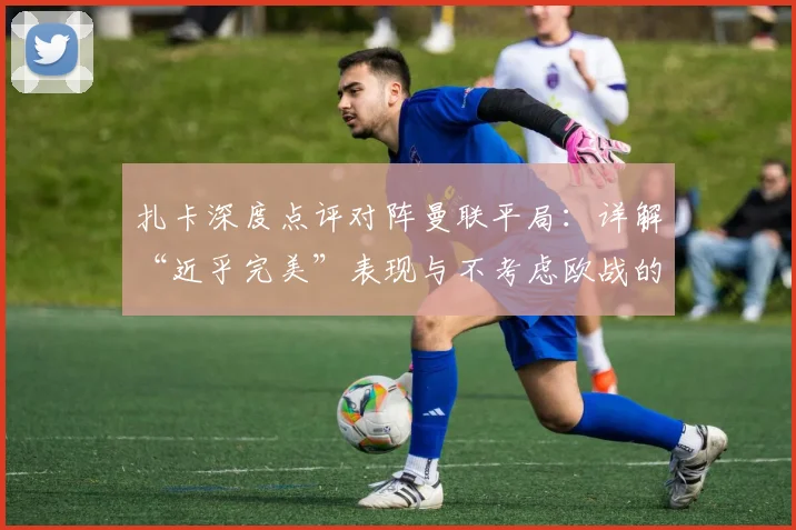 扎卡深度点评对阵曼联平局:详解“近乎完美”表现与不考虑欧战的关键决策