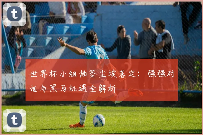 世界杯小组抽签尘埃落定：强强对话与黑马机遇全解析