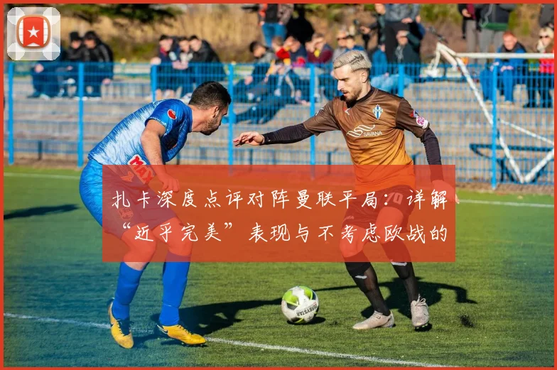 扎卡深度点评对阵曼联平局：详解“近乎完美”表现与不考虑欧战的关键决策