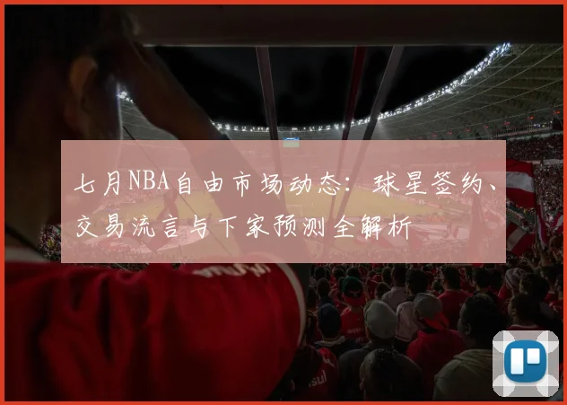 七月NBA自由市场动态:球星签约、交易流言与下家预测全解析