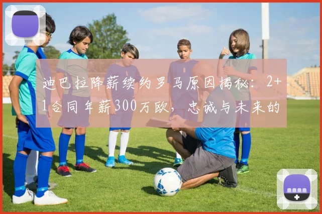 迪巴拉降薪续约罗马原因揭秘:2+1合同年薪300万欧,忠诚与未来的抉择