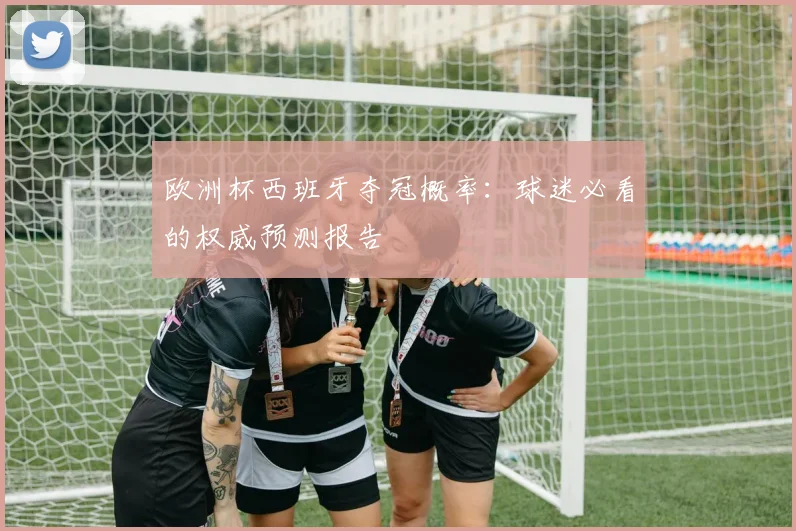 欧洲杯西班牙夺冠概率：球迷必看的权威预测报告