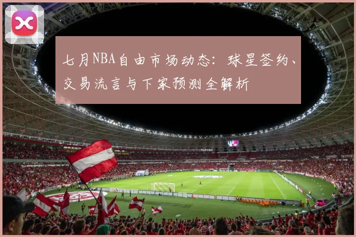 七月NBA自由市场动态：球星签约、交易流言与下家预测全解析
