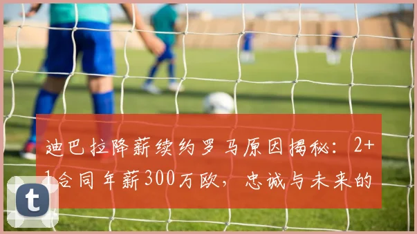 迪巴拉降薪续约罗马原因揭秘：2+1合同年薪300万欧，忠诚与未来的抉择